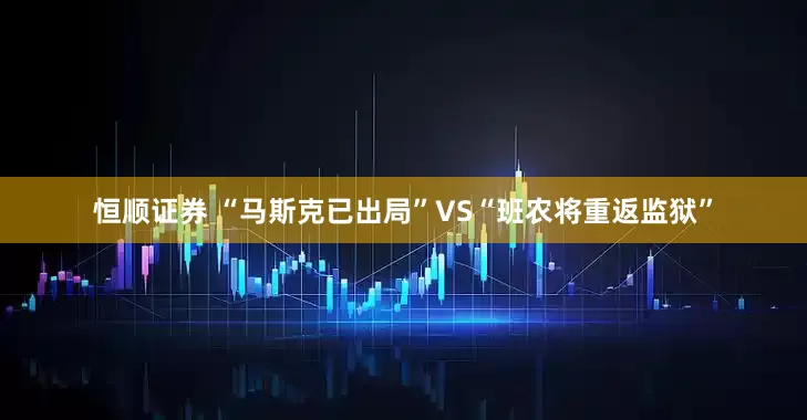 恒顺证券 “马斯克已出局”VS“班农将重返监狱”