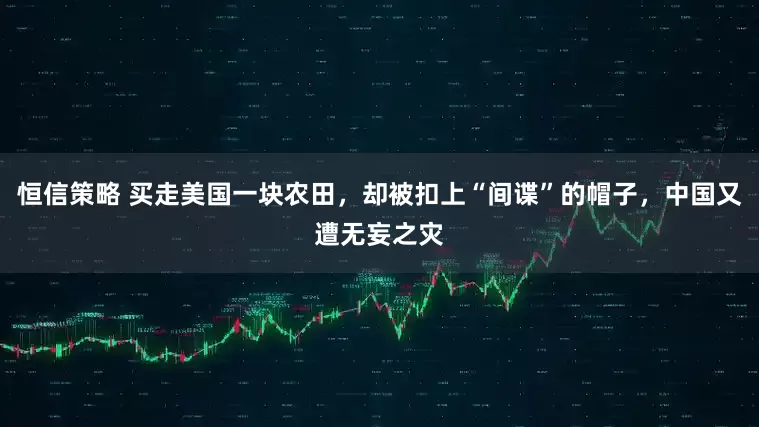 恒信策略 买走美国一块农田，却被扣上“间谍”的帽子，中国又遭无妄之灾