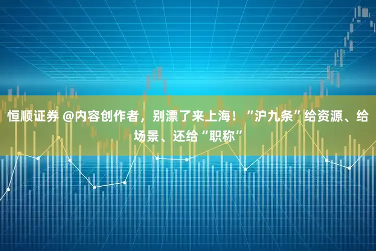 恒顺证券 @内容创作者，别漂了来上海！“沪九条”给资源、给场景、还给“职称”