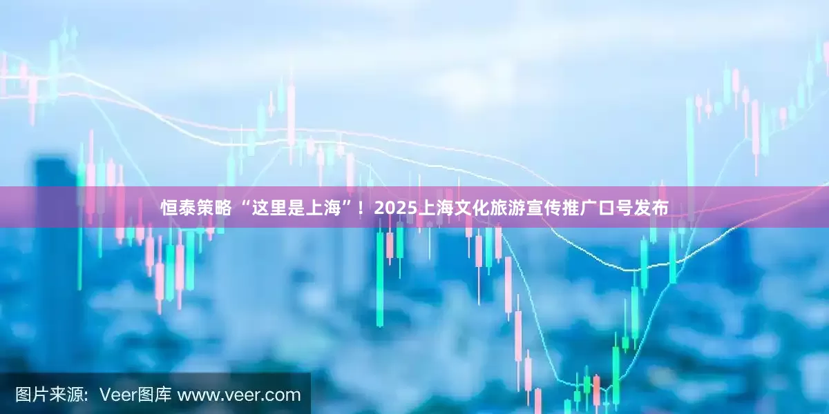恒泰策略 “这里是上海”！2025上海文化旅游宣传推广口号发布