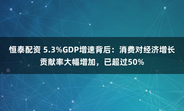 恒泰配资 5.3%GDP增速背后：消费对经济增长贡献率大幅增加，已超过50%