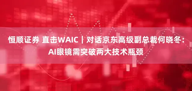 恒顺证券 直击WAIC｜对话京东高级副总裁何晓冬：AI眼镜需突破两大技术瓶颈