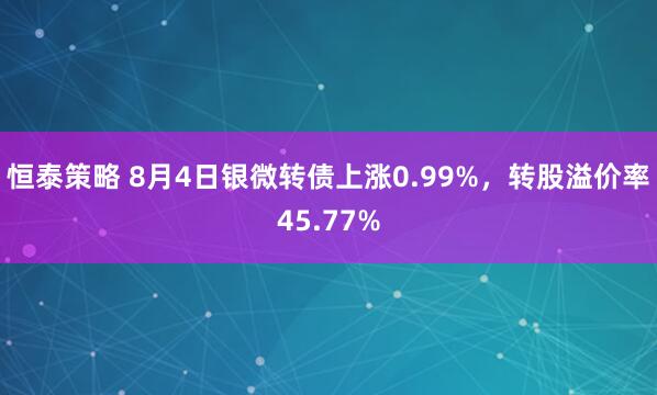 恒泰策略 8月4日银微转债上涨0.99%，转股溢价率45.77%