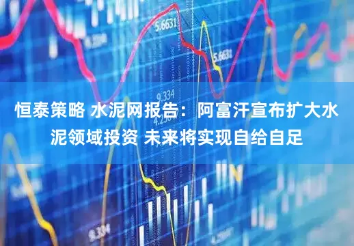恒泰策略 水泥网报告：阿富汗宣布扩大水泥领域投资 未来将实现自给自足