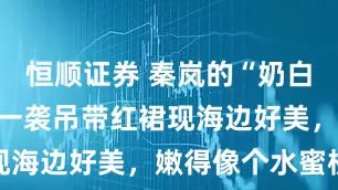 恒顺证券 秦岚的“奶白腿”火了！一袭吊带红裙现海边好美，嫩得像个水蜜桃
