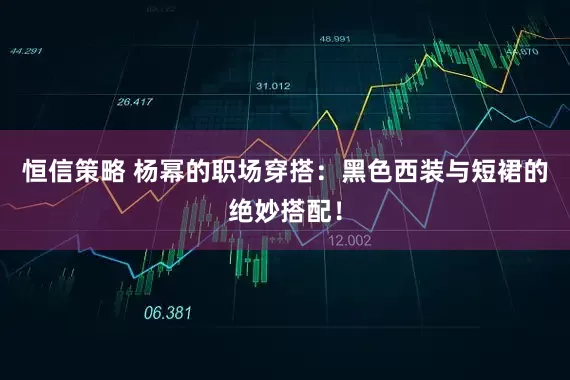 恒信策略 杨幂的职场穿搭：黑色西装与短裙的绝妙搭配！
