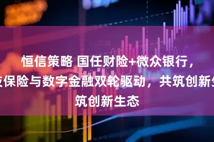 恒信策略 国任财险+微众银行，科技保险与数字金融双轮驱动，共筑创新生态