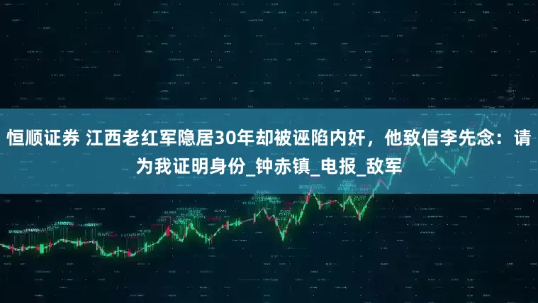 恒顺证券 江西老红军隐居30年却被诬陷内奸，他致信李先念：请为我证明身份_钟赤镇_电报_敌军