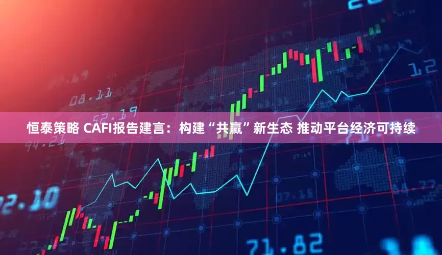 恒泰策略 CAFI报告建言：构建“共赢”新生态 推动平台经济可持续