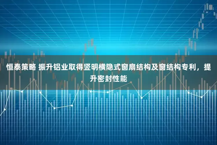 恒泰策略 振升铝业取得竖明横隐式窗扇结构及窗结构专利，提升密封性能