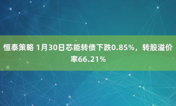 恒泰策略 1月30日芯能转债下跌0.85%，转股溢价率66.21%