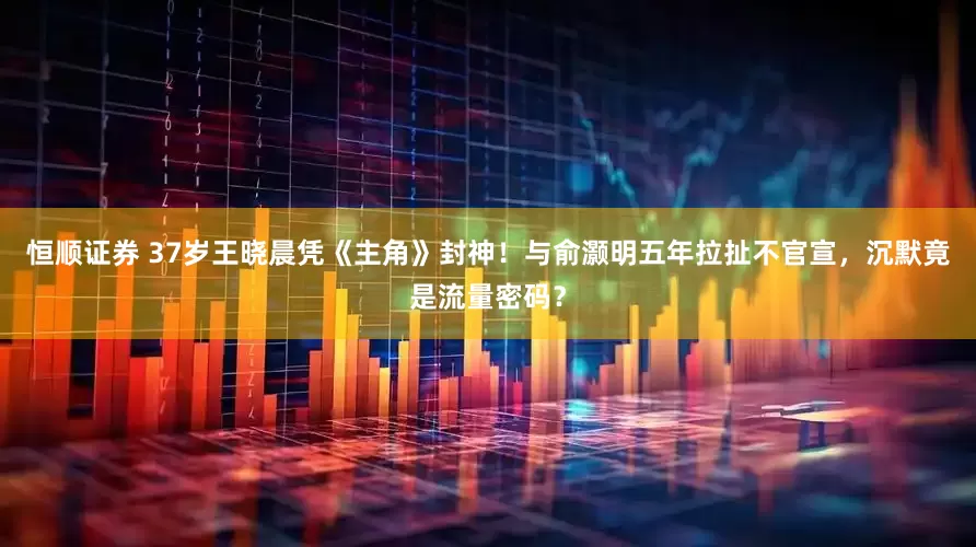 恒顺证券 37岁王晓晨凭《主角》封神！与俞灏明五年拉扯不官宣，沉默竟是流量密码？